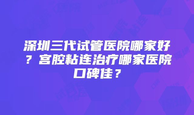 深圳三代试管医院哪家好？宫腔粘连治疗哪家医院口碑佳？