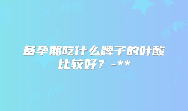 备孕期吃什么牌子的叶酸比较好?-**
