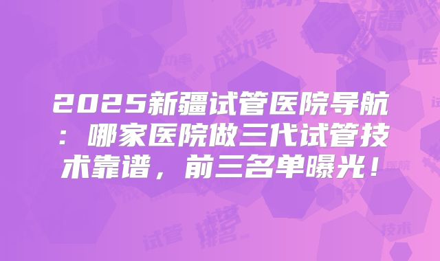 2025新疆试管医院导航：哪家医院做三代试管技术靠谱，前三名单曝光！