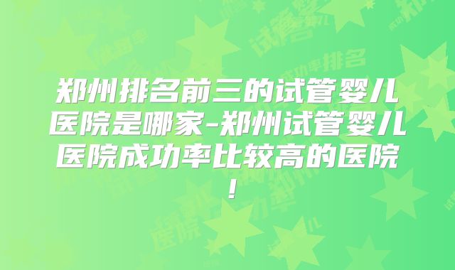 郑州排名前三的试管婴儿医院是哪家-郑州试管婴儿医院成功率比较高的医院！