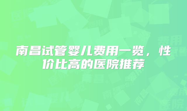 南昌试管婴儿费用一览，性价比高的医院推荐