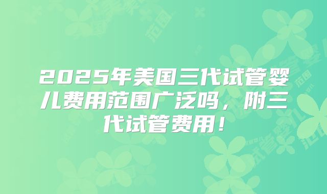 2025年美国三代试管婴儿费用范围广泛吗,附三代试管费用!