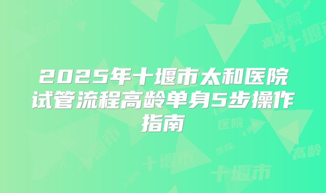 2025年十堰市太和医院试管流程高龄单身5步操作指南