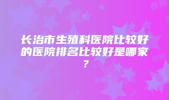 长治市生殖科医院比较好的医院排名比较好是哪家？