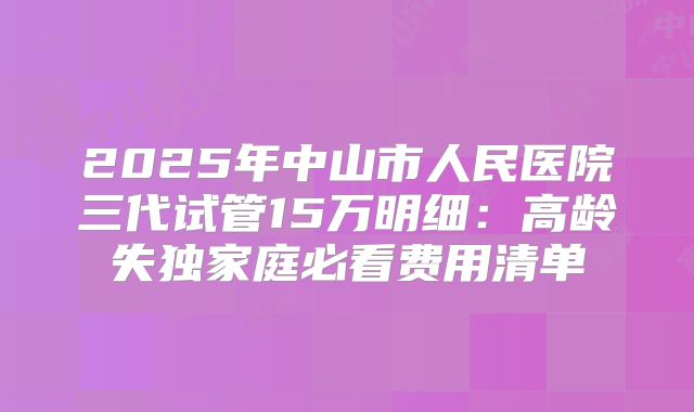 2025年中山市人民医院三代试管15万明细：高龄失独家庭必看费用清单