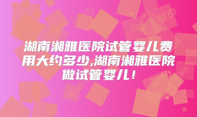 湖南湘雅医院试管婴儿费用大约多少,湖南湘雅医院做试管婴儿！