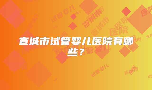 宣城市试管婴儿医院有哪些？
