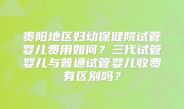贵阳地区妇幼保健院试管婴儿费用如何？三代试管婴儿与普通试管婴儿收费有区别吗？