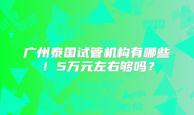 广州泰国试管机构有哪些!5万元左右够吗?