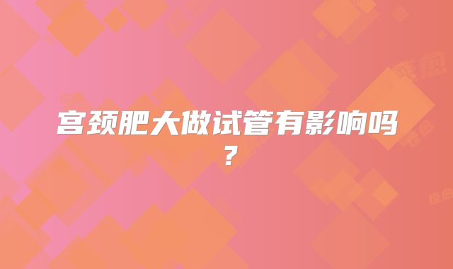宫颈肥大做试管有影响吗？
