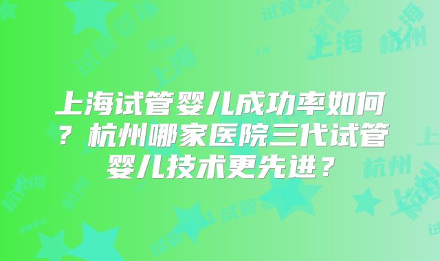 上海试管婴儿成功率如何？杭州哪家医院三代试管婴儿技术更先进？