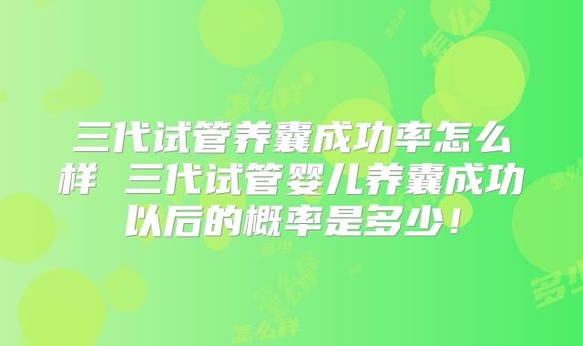 三代试管养囊成功率怎么样 三代试管婴儿养囊成功以后的概率是多少！