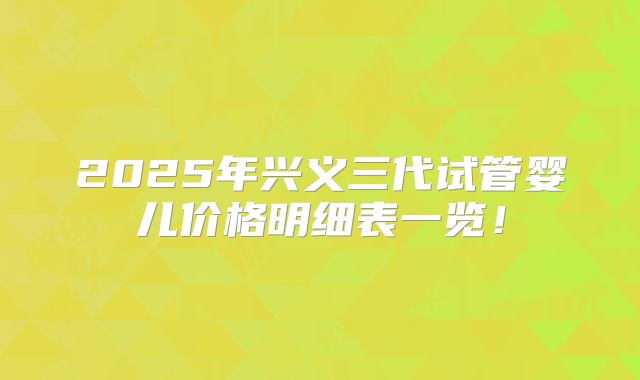 2025年兴义三代试管婴儿价格明细表一览！