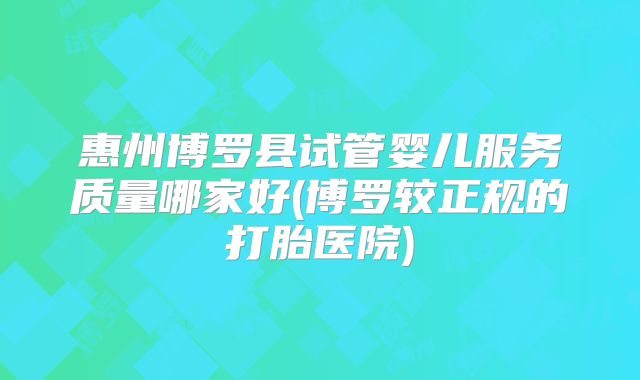 惠州博罗县试管婴儿服务质量哪家好(博罗较正规的打胎医院)