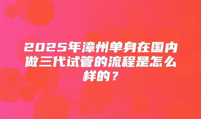 2025年漳州单身在国内做三代试管的流程是怎么样的？