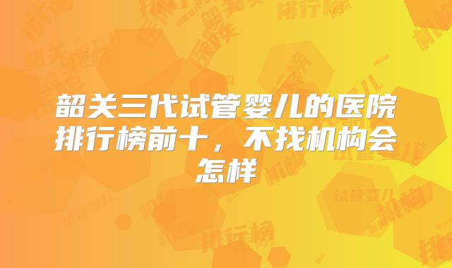 韶关三代试管婴儿的医院排行榜前十，不找机构会怎样