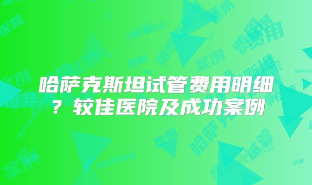 哈萨克斯坦试管费用明细？较佳医院及成功案例