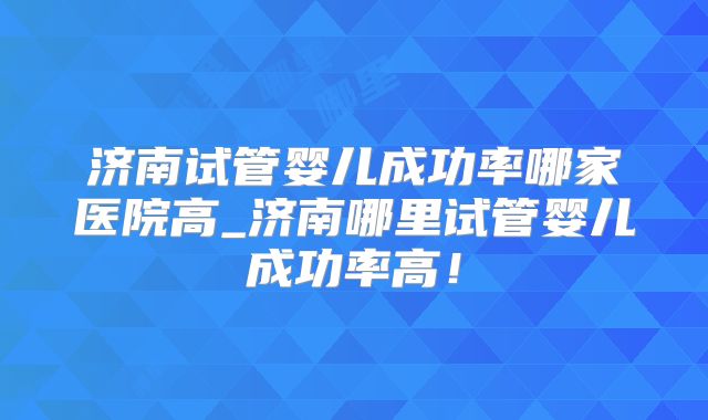 济南试管婴儿成功率哪家医院高_济南哪里试管婴儿成功率高！