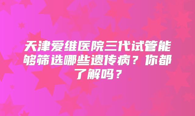 天津爱维医院三代试管能够筛选哪些遗传病?你都了解吗?