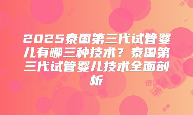 2025泰国第三代试管婴儿有哪三种技术？泰国第三代试管婴儿技术全面剖析