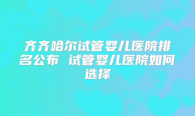 齐齐哈尔试管婴儿医院排名公布 试管婴儿医院如何选择