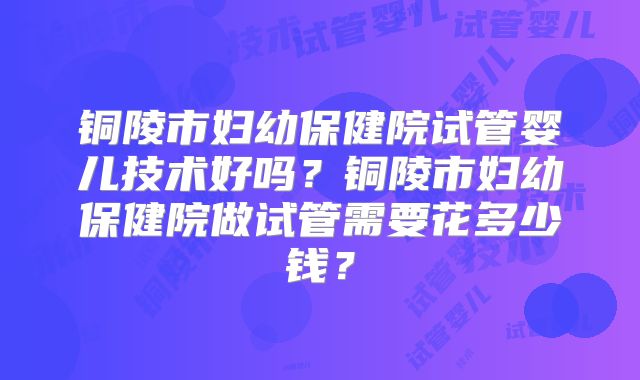 铜陵市妇幼保健院试管婴儿技术好吗?铜陵市妇幼保健院做试管需要花多少钱?