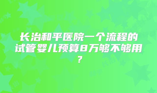 长治和平医院一个流程的试管婴儿预算8万够不够用？