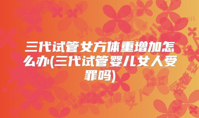 三代试管女方体重增加怎么办(三代试管婴儿女人受罪吗)