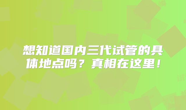 想知道国内三代试管的具体地点吗？真相在这里！