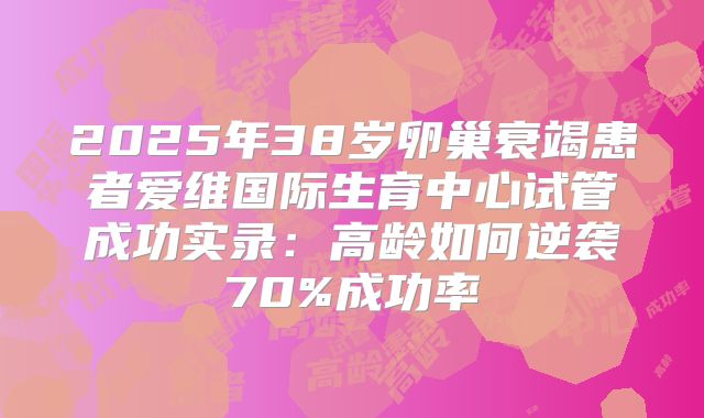 2025年38岁卵巢衰竭患者爱维国际生育中心试管成功实录：高龄如何逆袭70%成功率