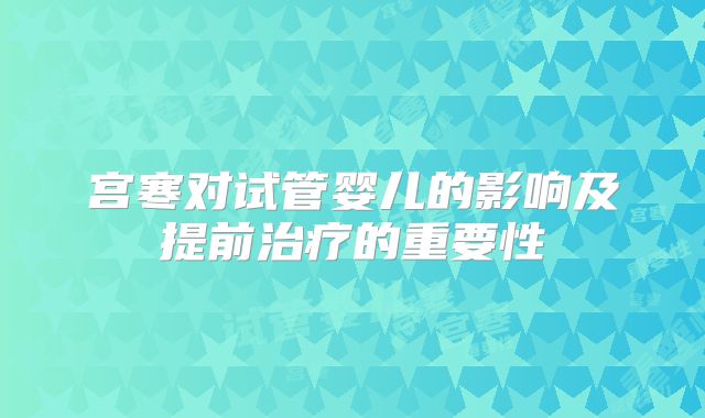 宫寒对试管婴儿的影响及提前治疗的重要性