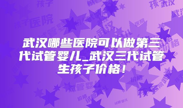 武汉哪些医院可以做第三代试管婴儿_武汉三代试管生孩子价格！