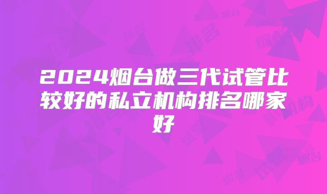 2024烟台做三代试管比较好的私立机构排名哪家好