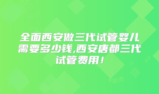 全面西安做三代试管婴儿需要多少钱,西安唐都三代试管费用！