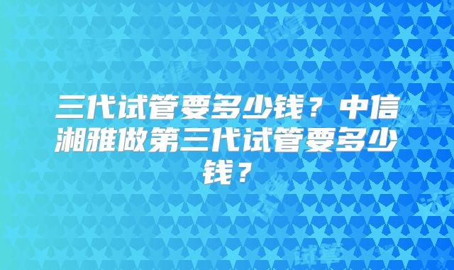 三代试管要多少钱？中信湘雅做第三代试管要多少钱？