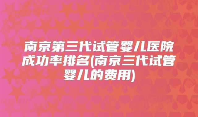 南京第三代试管婴儿医院成功率排名(南京三代试管婴儿的费用)