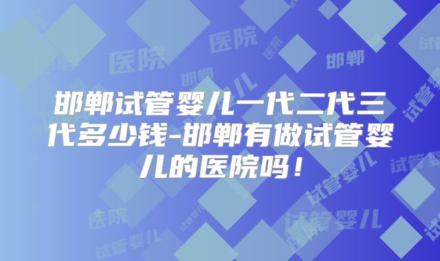 邯郸试管婴儿一代二代三代多少钱-邯郸有做试管婴儿的医院吗！