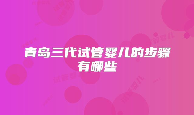 青岛三代试管婴儿的步骤有哪些