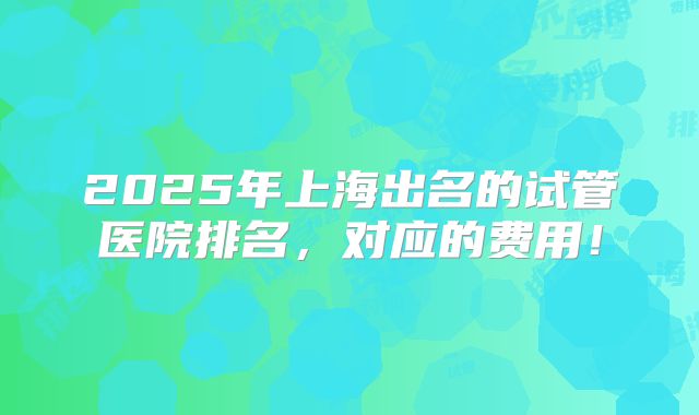 2025年上海出名的试管医院排名，对应的费用！