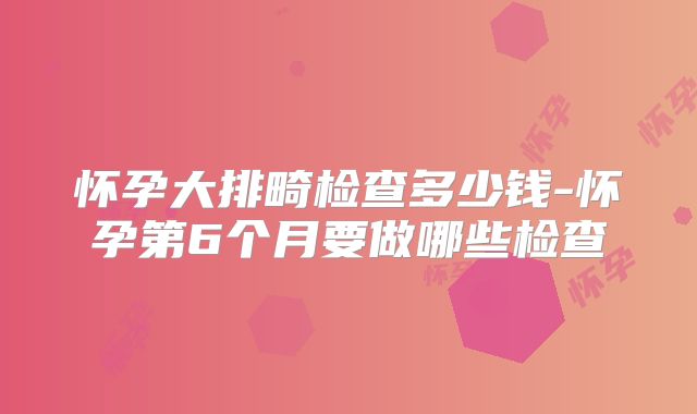 怀孕大排畸检查多少钱-怀孕第6个月要做哪些检查