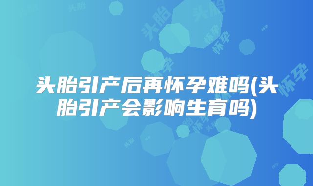 头胎引产后再怀孕难吗(头胎引产会影响生育吗)
