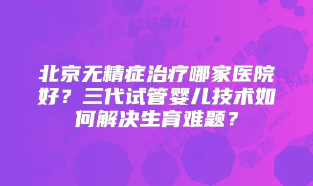 北京无精症治疗哪家医院好？三代试管婴儿技术如何解决生育难题？