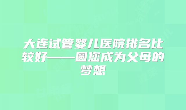 大连试管婴儿医院排名比较好——圆您成为父母的梦想