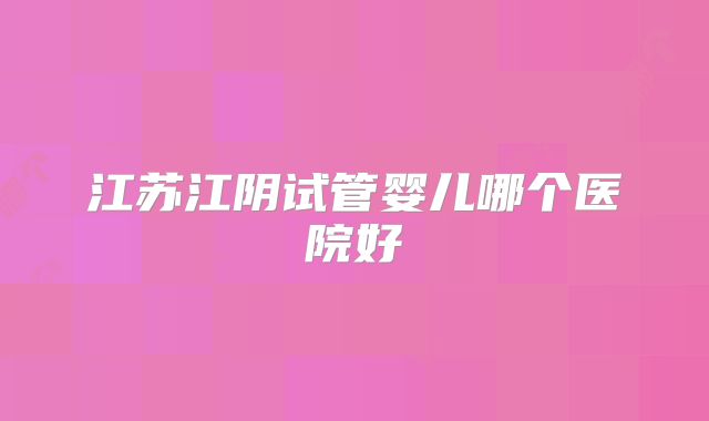 江苏江阴试管婴儿哪个医院好