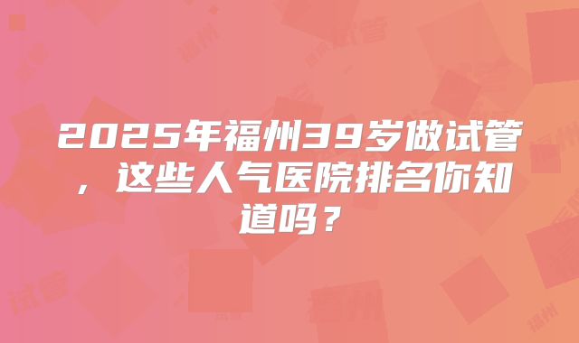 2025年福州39岁做试管，这些人气医院排名你知道吗？