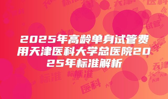 2025年高龄单身试管费用天津医科大学总医院2025年标准解析