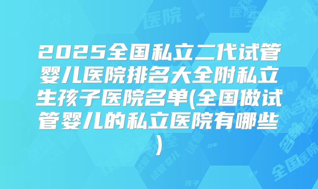 2025全国私立二代试管婴儿医院排名大全附私立生孩子医院名单(全国做试管婴儿的私立医院有哪些)