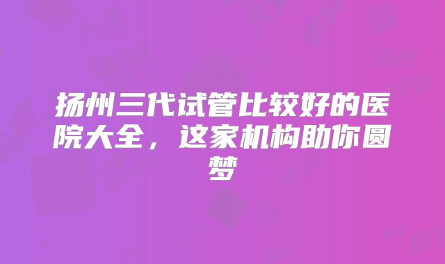 扬州三代试管比较好的医院大全，这家机构助你圆梦