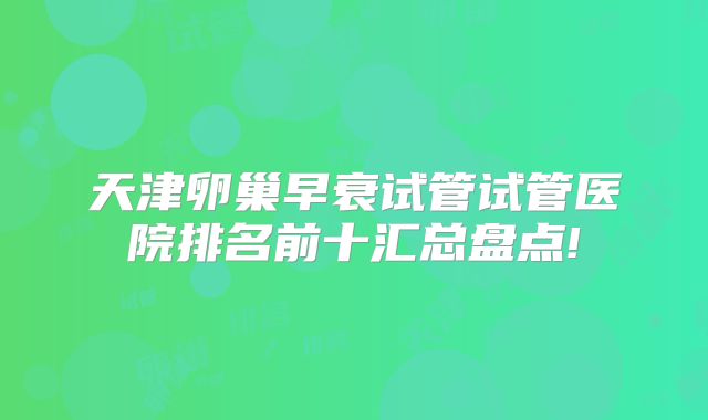 天津卵巢早衰试管试管医院排名前十汇总盘点!
