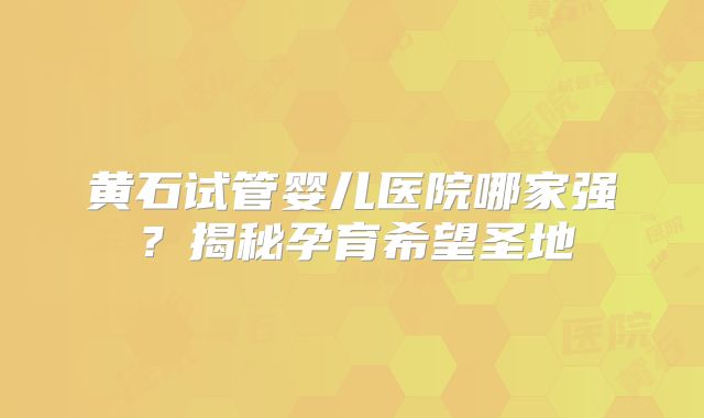 黄石试管婴儿医院哪家强？揭秘孕育希望圣地